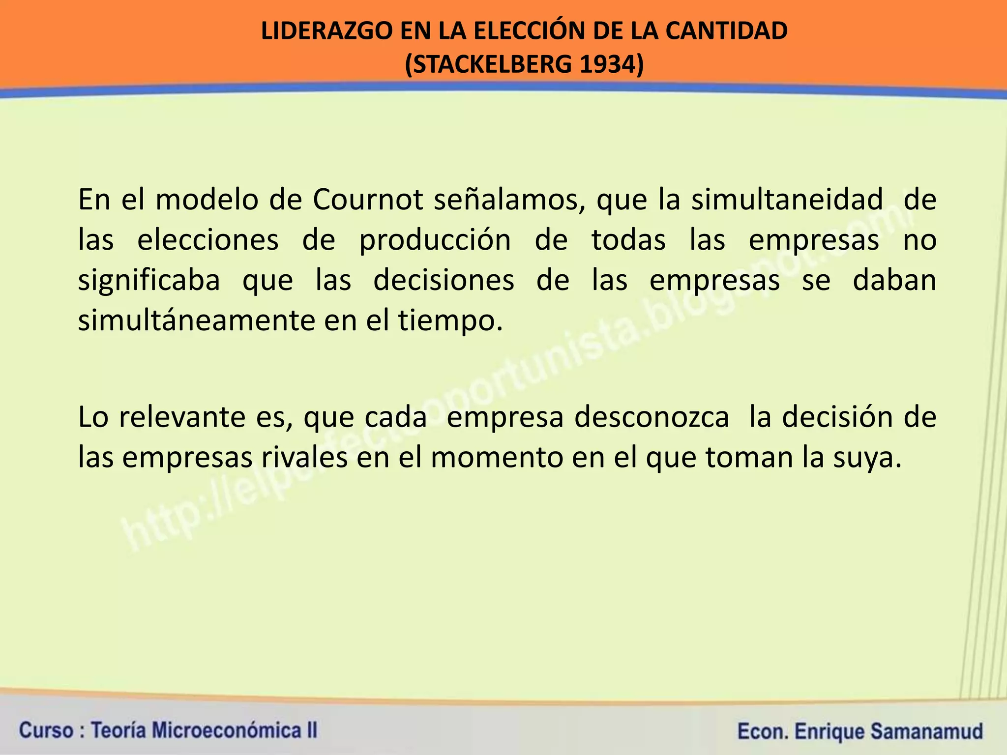 LIDERAZGO EN LA ELECCIÓN DE LA CANTIDAD
                      (STACKELBERG 1934)



En el modelo de Cournot señalamos, que la simultaneidad de
las elecciones de producción de todas las empresas no
significaba que las decisiones de las empresas se daban
simultáneamente en el tiempo.

Lo relevante es, que cada empresa desconozca la decisión de
las empresas rivales en el momento en el que toman la suya.
 