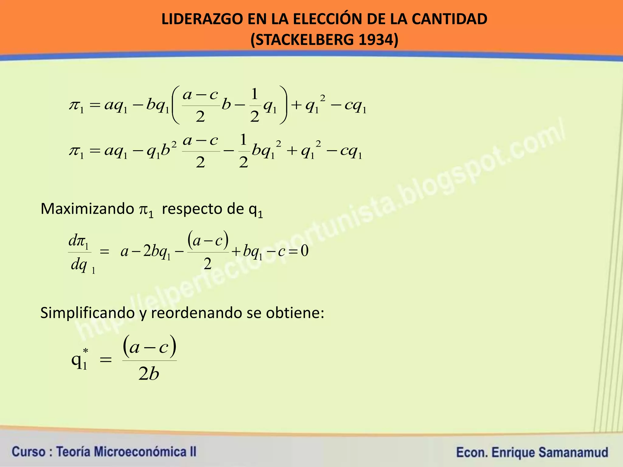 LIDERAZGO EN LA ELECCIÓN DE LA CANTIDAD
                             (STACKELBERG 1934)


                     ac
    1  aq1  bq1 
                             1 
                        b  q1   q12  cq1
                    2       2 
                     ac 1
    1  aq1  q1b 2      bq12  q12  cq1
                      2    2

Maximizando 1 respecto de q1
   dπ1
         a  2bq1 
                     a  c   bq  c  0
                                  1
   dq 1                 2

Simplificando y reordenando se obtiene:

    q 
     *     a  c 
     1
              2b
 