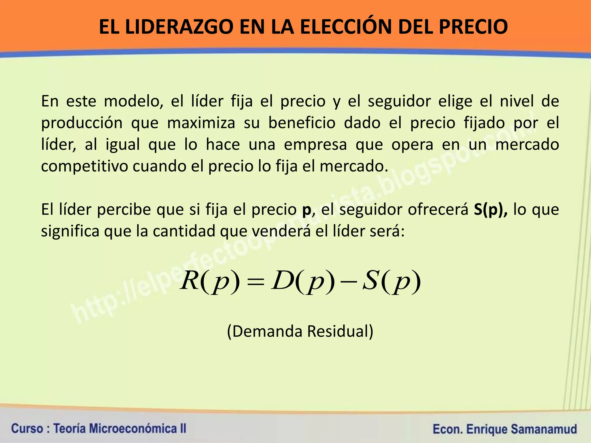 EL LIDERAZGO EN LA ELECCIÓN DEL PRECIO


En este modelo, el líder fija el precio y el seguidor elige el nivel de
producción que maximiza su beneficio dado el precio fijado por el
líder, al igual que lo hace una empresa que opera en un mercado
competitivo cuando el precio lo fija el mercado.

El líder percibe que si fija el precio p, el seguidor ofrecerá S(p), lo que
significa que la cantidad que venderá el líder será:

                    R( p)  D( p)  S ( p)
                          (Demanda Residual)
 