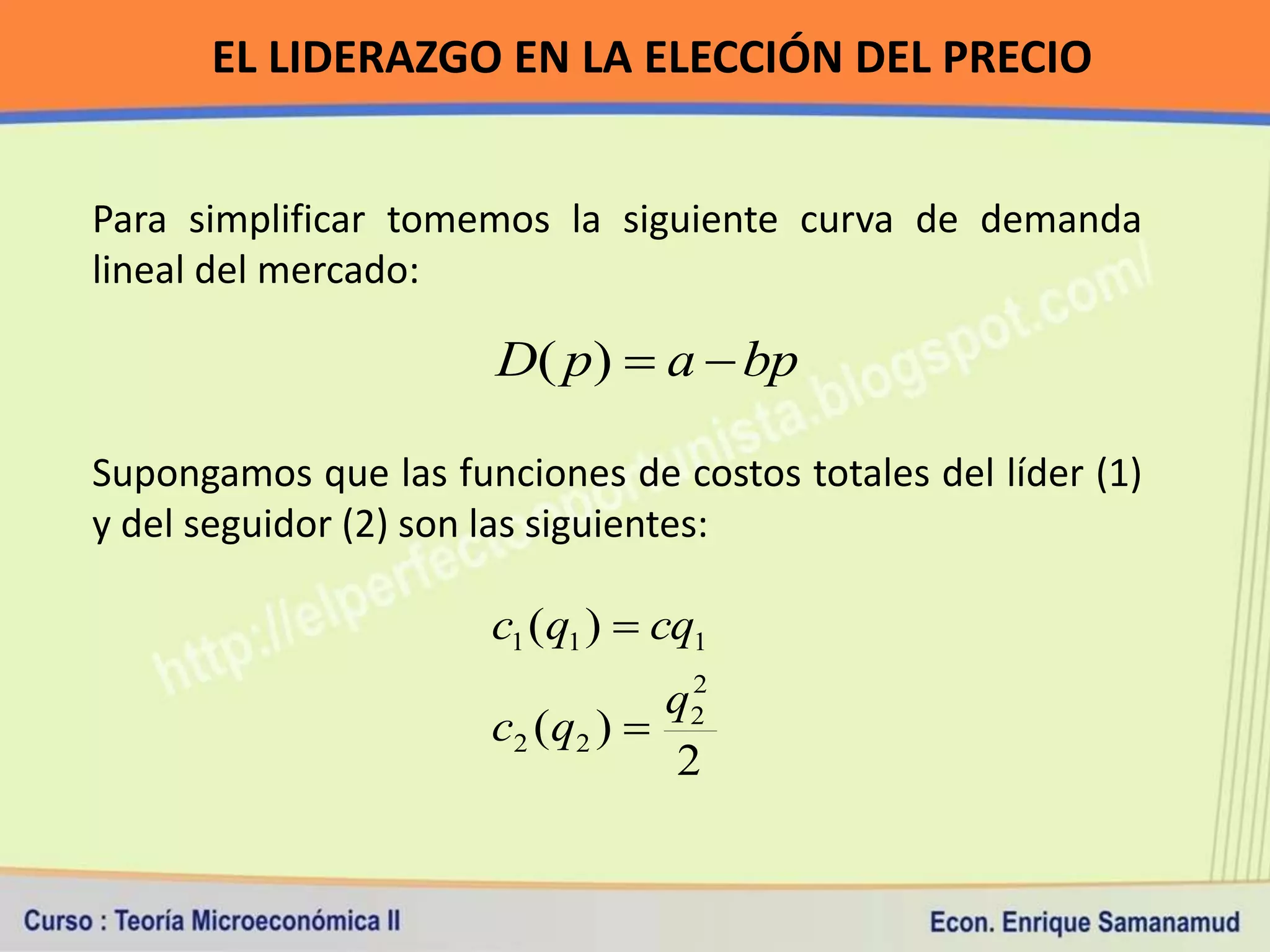 EL LIDERAZGO EN LA ELECCIÓN DEL PRECIO


Para simplificar tomemos la siguiente curva de demanda
lineal del mercado:

                       D( p)  a  bp

Supongamos que las funciones de costos totales del líder (1)
y del seguidor (2) son las siguientes:

                      c1 (q1 )  cq1
                                    2
                                   q2
                      c2 ( q 2 ) 
                                   2
 