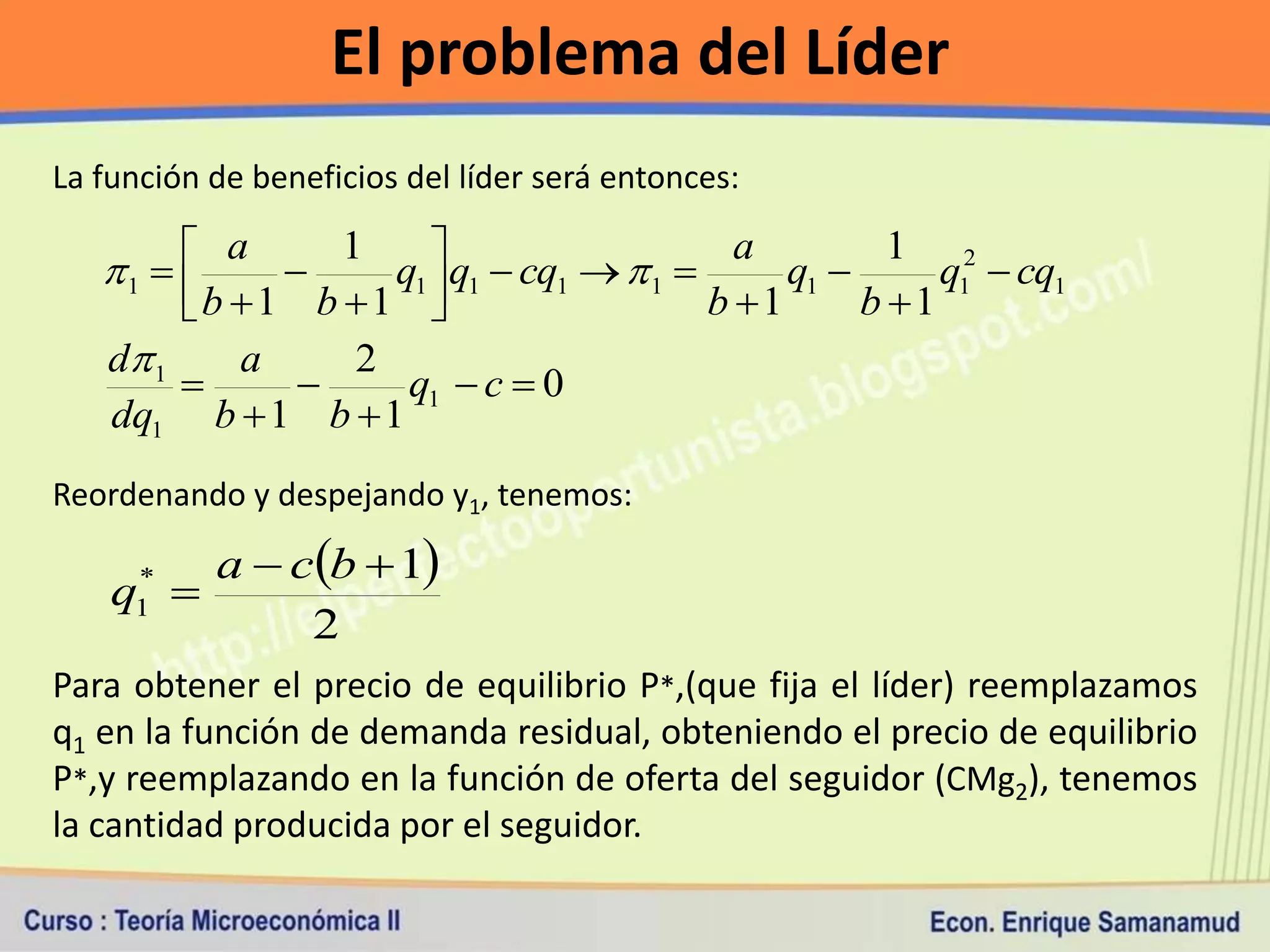El problema del Líder
La función de beneficios del líder será entonces:

         a     1                         a         1 2
   1           q1  q1  cq1   1       q1       q1  cq1
        b 1 b 1                      b 1      b 1
   d 1    a     2
                  q1  c  0
   dq1 b  1 b  1
Reordenando y despejando y1, tenemos:

        a  cb  1
    q 
     *
     1
             2
Para obtener el precio de equilibrio P*,(que fija el líder) reemplazamos
q1 en la función de demanda residual, obteniendo el precio de equilibrio
P*,y reemplazando en la función de oferta del seguidor (CMg2), tenemos
la cantidad producida por el seguidor.
 