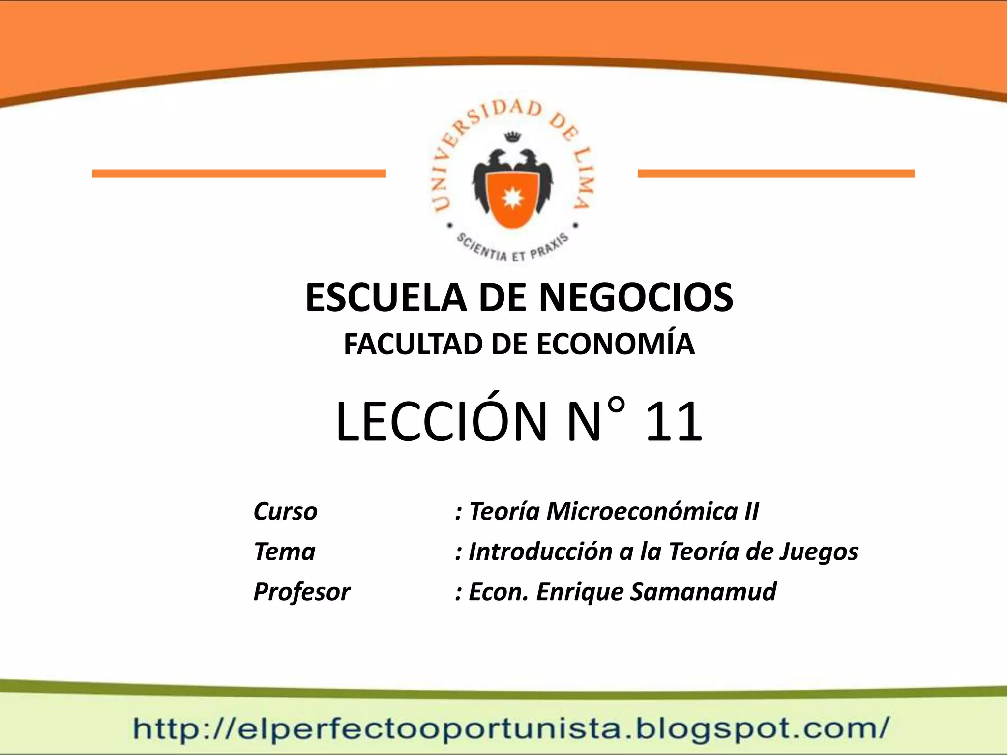 ESCUELA DE NEGOCIOS
       FACULTAD DE ECONOMÍA

      LECCIÓN N° 11
Curso        : Teoría Microeconómica II
Tema         : Introducción a la Teoría de Juegos
Profesor     : Econ. Enrique Samanamud
 