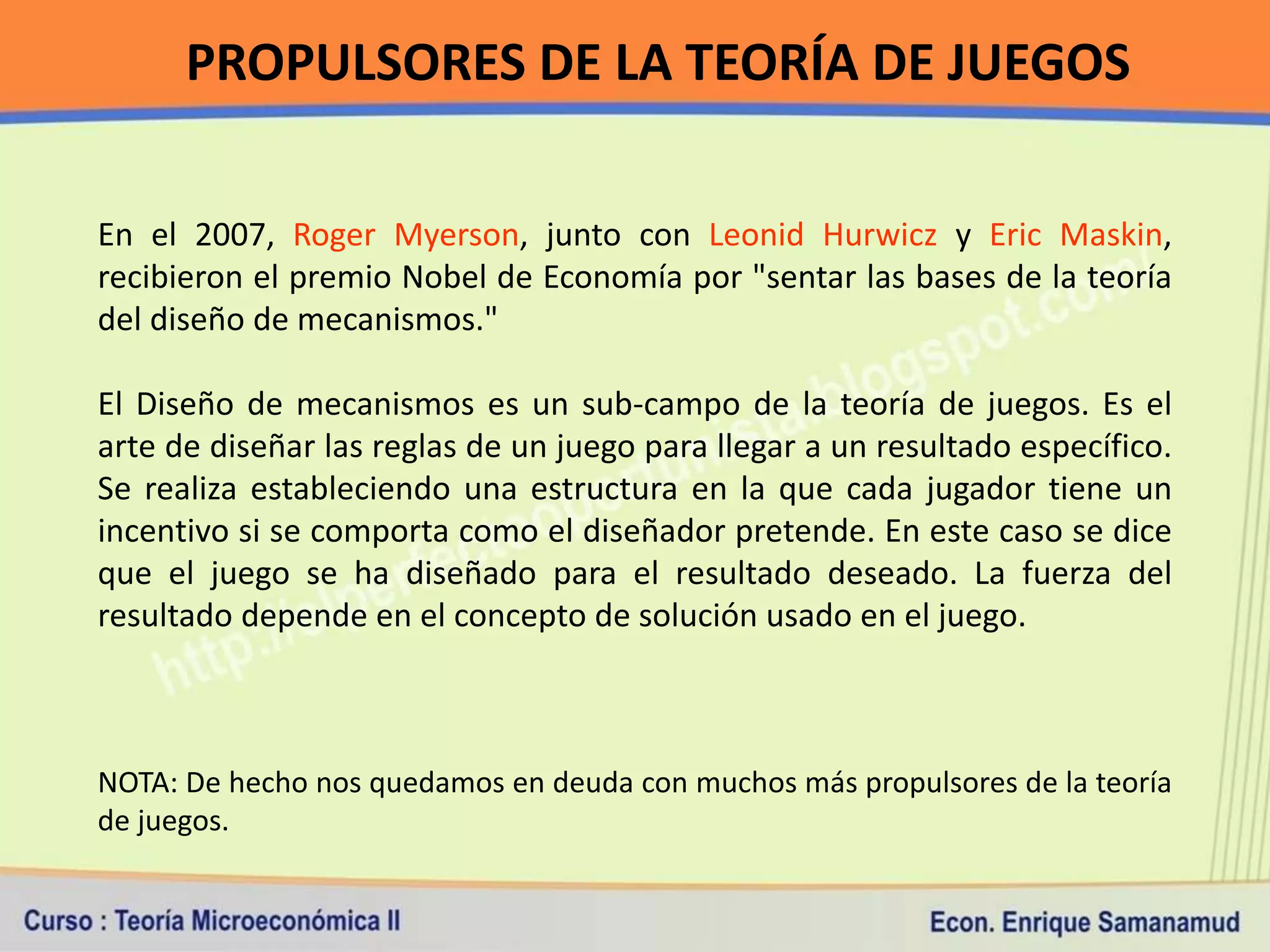 PROPULSORES DE LA TEORÍA DE JUEGOS

En el 2007, Roger Myerson, junto con Leonid Hurwicz y Eric Maskin,
recibieron el premio Nobel de Economía por "sentar las bases de la teoría
del diseño de mecanismos."

El Diseño de mecanismos es un sub-campo de la teoría de juegos. Es el
arte de diseñar las reglas de un juego para llegar a un resultado específico.
Se realiza estableciendo una estructura en la que cada jugador tiene un
incentivo si se comporta como el diseñador pretende. En este caso se dice
que el juego se ha diseñado para el resultado deseado. La fuerza del
resultado depende en el concepto de solución usado en el juego.



NOTA: De hecho nos quedamos en deuda con muchos más propulsores de la teoría
de juegos.
 