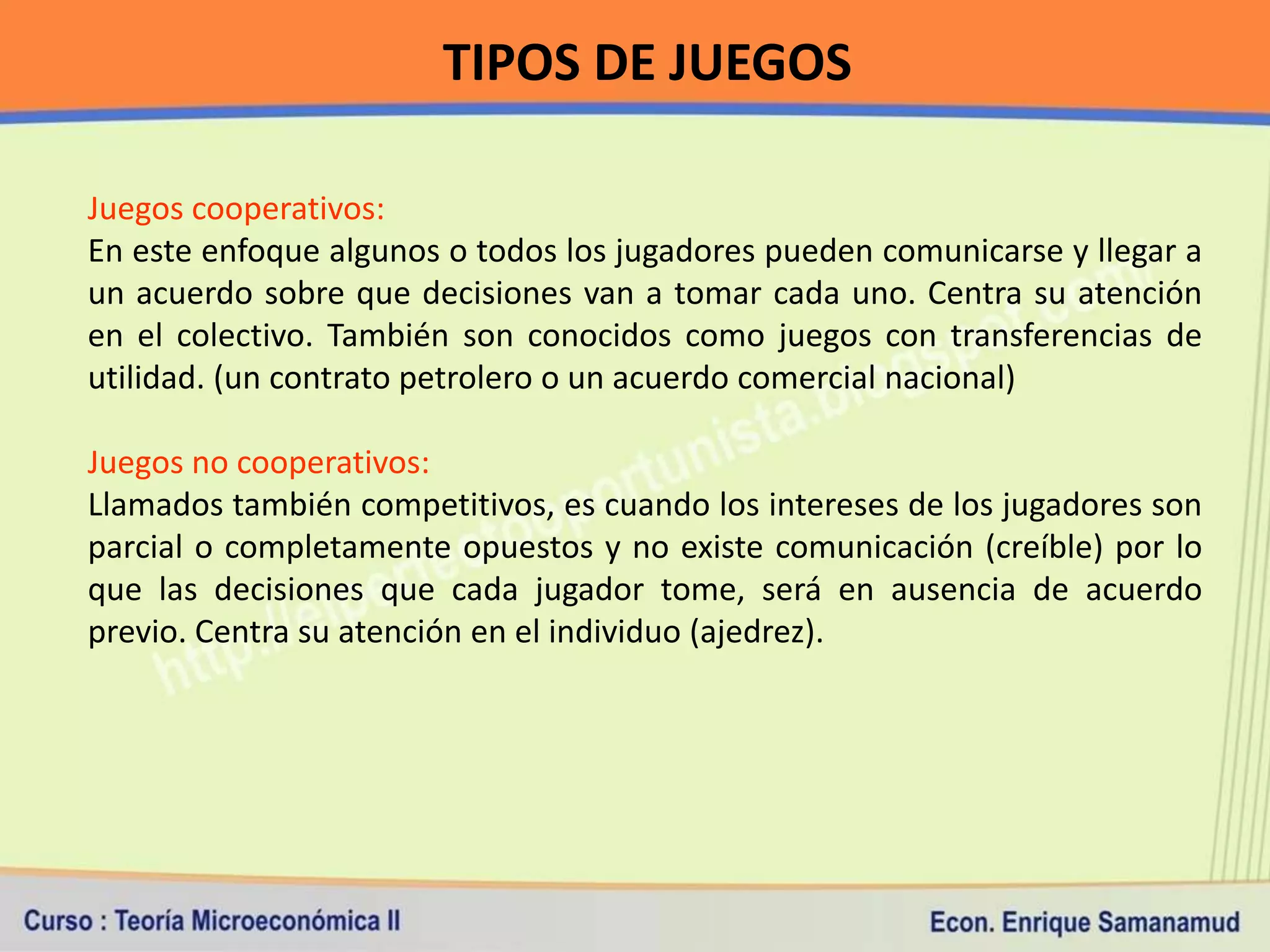 TIPOS DE JUEGOS

Juegos cooperativos:
En este enfoque algunos o todos los jugadores pueden comunicarse y llegar a
un acuerdo sobre que decisiones van a tomar cada uno. Centra su atención
en el colectivo. También son conocidos como juegos con transferencias de
utilidad. (un contrato petrolero o un acuerdo comercial nacional)

Juegos no cooperativos:
Llamados también competitivos, es cuando los intereses de los jugadores son
parcial o completamente opuestos y no existe comunicación (creíble) por lo
que las decisiones que cada jugador tome, será en ausencia de acuerdo
previo. Centra su atención en el individuo (ajedrez).
 