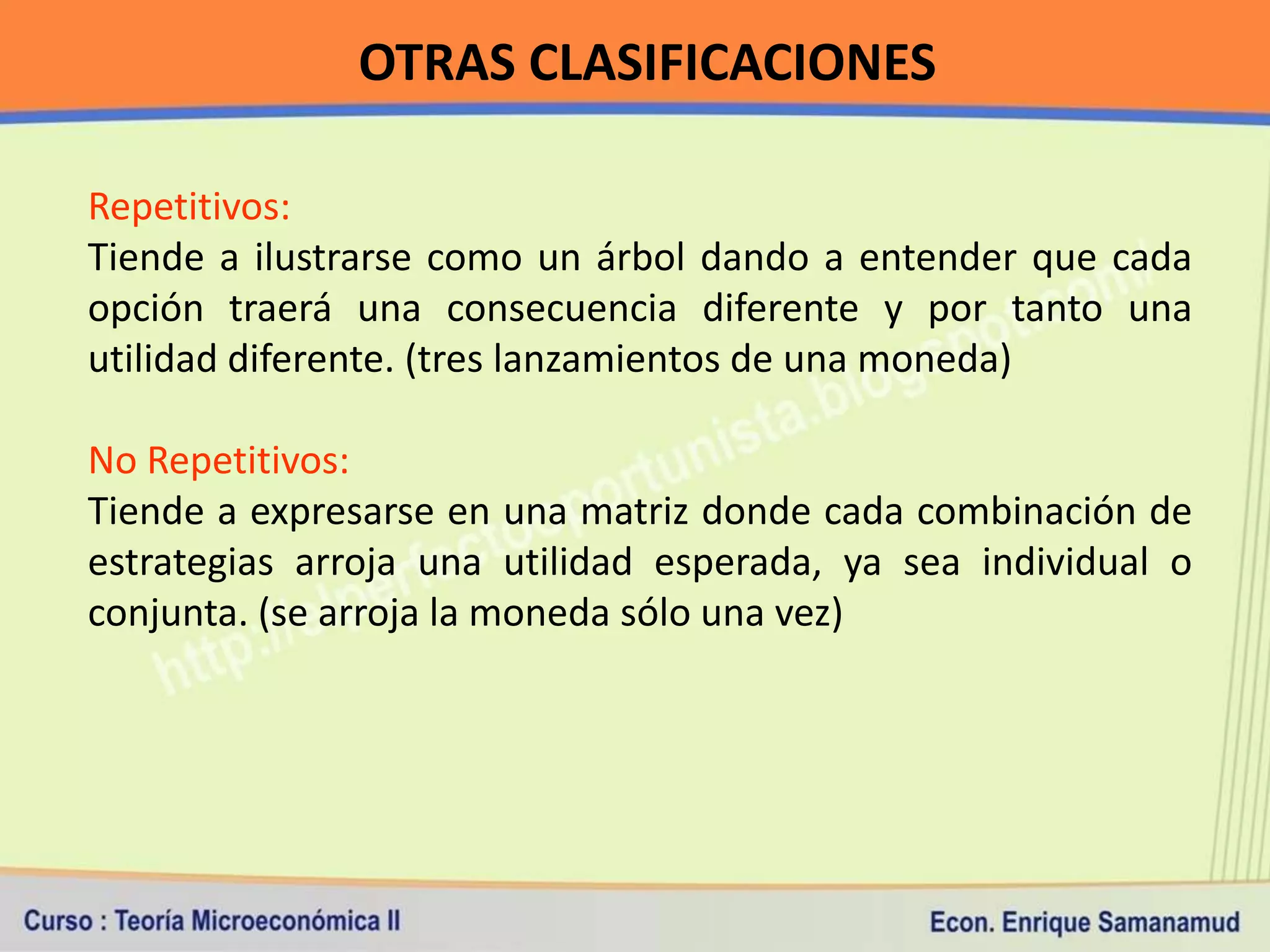 OTRAS CLASIFICACIONES

Repetitivos:
Tiende a ilustrarse como un árbol dando a entender que cada
opción traerá una consecuencia diferente y por tanto una
utilidad diferente. (tres lanzamientos de una moneda)

No Repetitivos:
Tiende a expresarse en una matriz donde cada combinación de
estrategias arroja una utilidad esperada, ya sea individual o
conjunta. (se arroja la moneda sólo una vez)
 