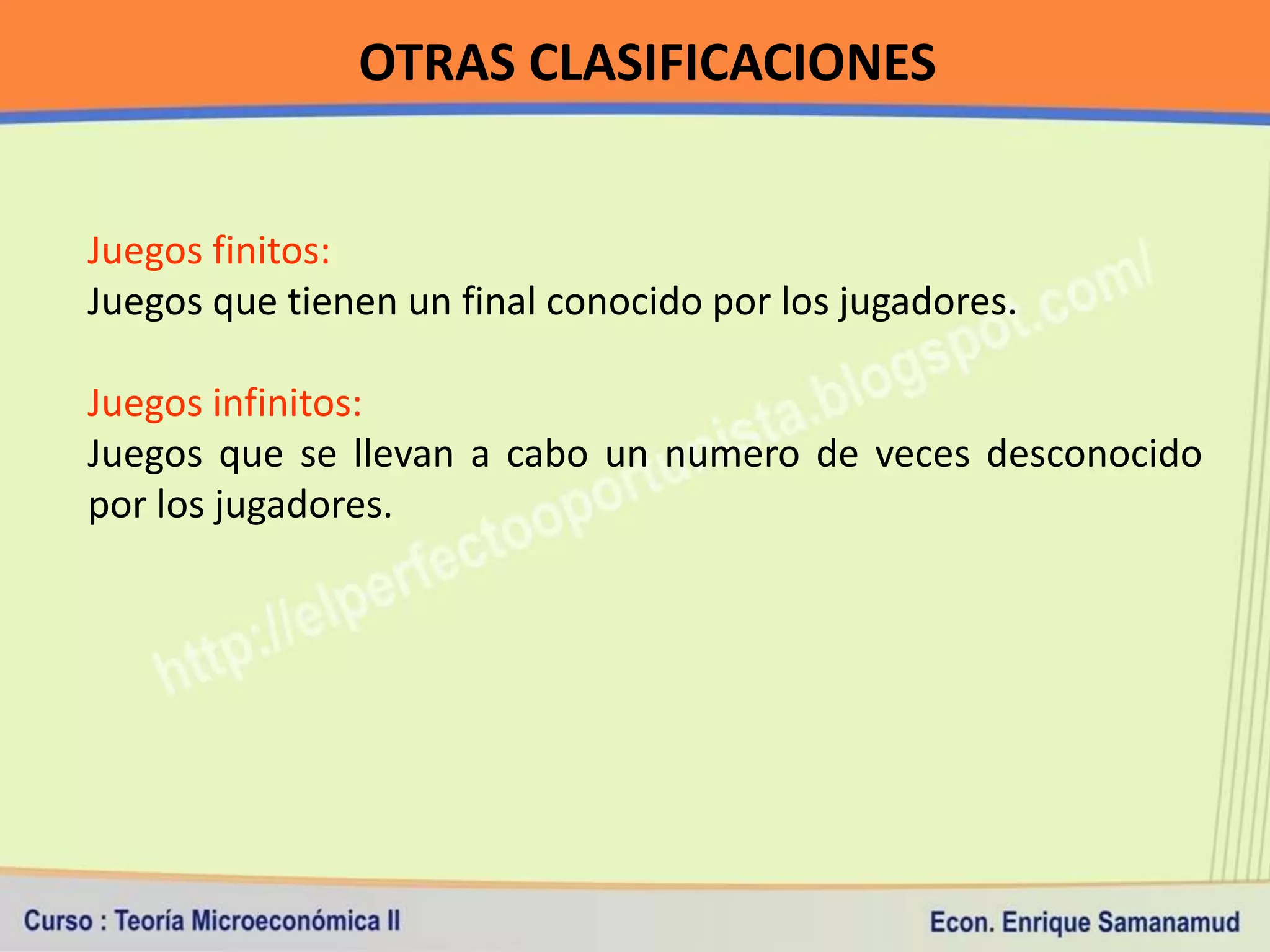 OTRAS CLASIFICACIONES


Juegos finitos:
Juegos que tienen un final conocido por los jugadores.

Juegos infinitos:
Juegos que se llevan a cabo un numero de veces desconocido
por los jugadores.
 