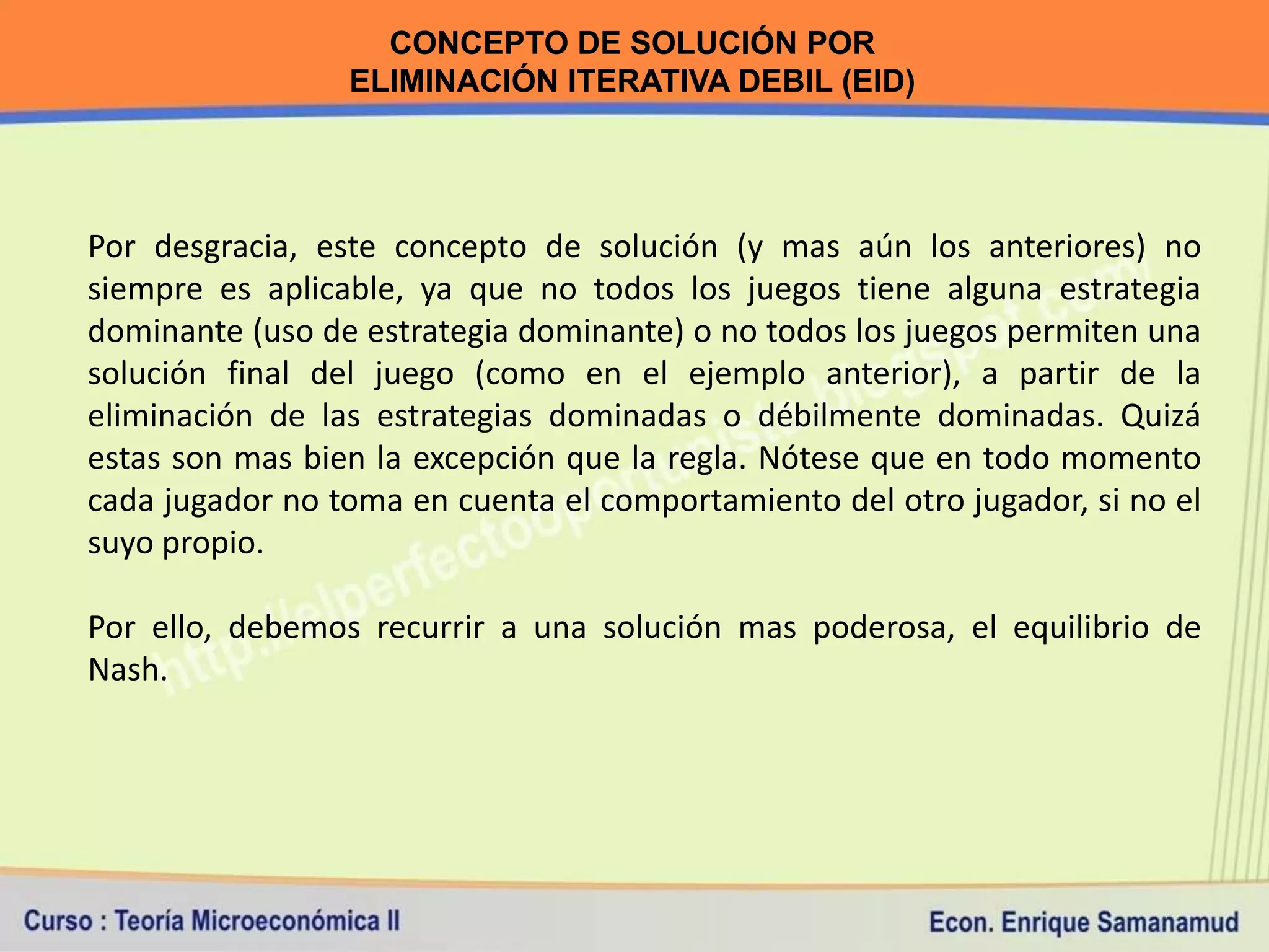 CONCEPTO DE SOLUCIÓN POR
                 ELIMINACIÓN ITERATIVA DEBIL (EID)




Por desgracia, este concepto de solución (y mas aún los anteriores) no
siempre es aplicable, ya que no todos los juegos tiene alguna estrategia
dominante (uso de estrategia dominante) o no todos los juegos permiten una
solución final del juego (como en el ejemplo anterior), a partir de la
eliminación de las estrategias dominadas o débilmente dominadas. Quizá
estas son mas bien la excepción que la regla. Nótese que en todo momento
cada jugador no toma en cuenta el comportamiento del otro jugador, si no el
suyo propio.

Por ello, debemos recurrir a una solución mas poderosa, el equilibrio de
Nash.
 