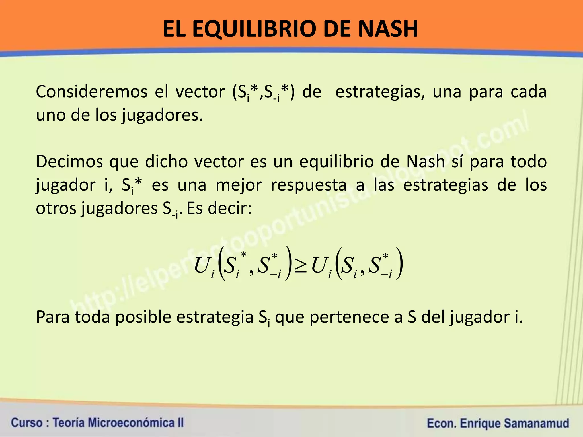 EL EQUILIBRIO DE NASH

Consideremos el vector (Si*,S-i*) de estrategias, una para cada
uno de los jugadores.

Decimos que dicho vector es un equilibrio de Nash sí para todo
jugador i, Si* es una mejor respuesta a las estrategias de los
otros jugadores S-i. Es decir:


                                        
                    U i S i , S i  U i S i , S i
                           *    *                *
                                                      
Para toda posible estrategia Si que pertenece a S del jugador i.
 