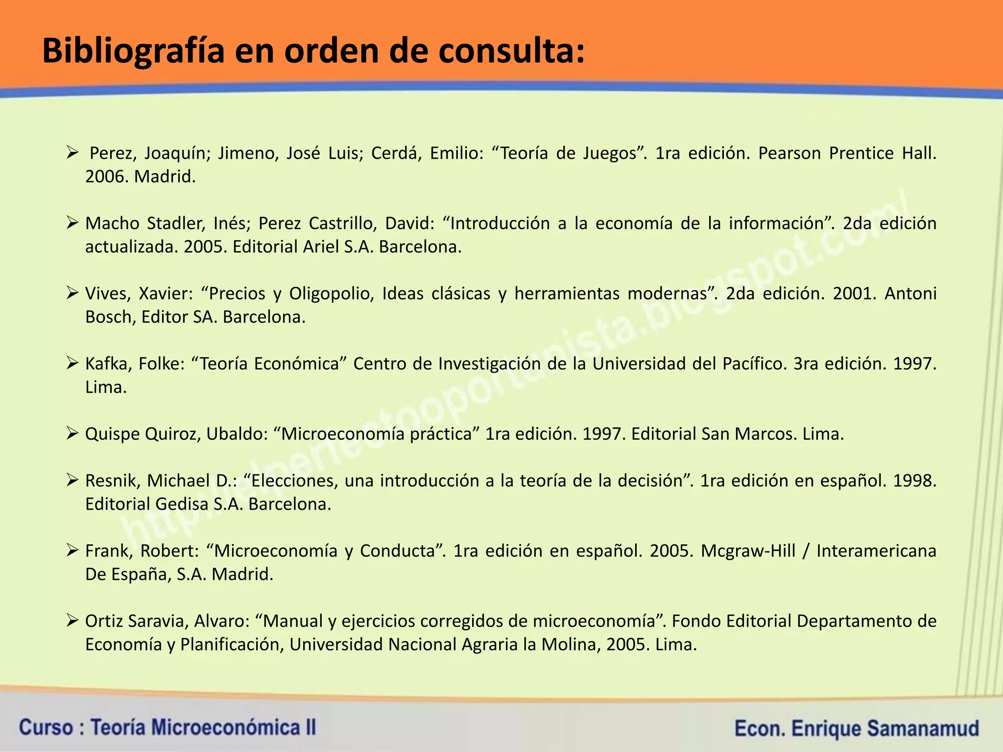 Bibliografía en orden de consulta:

  Perez, Joaquín; Jimeno, José Luis; Cerdá, Emilio: “Teoría de Juegos”. 1ra edición. Pearson Prentice Hall.
   2006. Madrid.

  Macho Stadler, Inés; Perez Castrillo, David: “Introducción a la economía de la información”. 2da edición
   actualizada. 2005. Editorial Ariel S.A. Barcelona.

  Vives, Xavier: “Precios y Oligopolio, Ideas clásicas y herramientas modernas”. 2da edición. 2001. Antoni
   Bosch, Editor SA. Barcelona.

  Kafka, Folke: “Teoría Económica” Centro de Investigación de la Universidad del Pacífico. 3ra edición. 1997.
   Lima.

  Quispe Quiroz, Ubaldo: “Microeconomía práctica” 1ra edición. 1997. Editorial San Marcos. Lima.

  Resnik, Michael D.: “Elecciones, una introducción a la teoría de la decisión”. 1ra edición en español. 1998.
   Editorial Gedisa S.A. Barcelona.

  Frank, Robert: “Microeconomía y Conducta”. 1ra edición en español. 2005. Mcgraw-Hill / Interamericana
   De España, S.A. Madrid.

  Ortiz Saravia, Alvaro: “Manual y ejercicios corregidos de microeconomía”. Fondo Editorial Departamento de
   Economía y Planificación, Universidad Nacional Agraria la Molina, 2005. Lima.
 