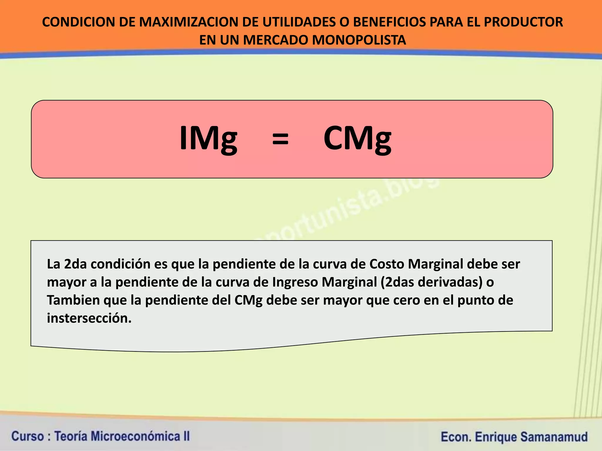 CONDICION DE MAXIMIZACION DE UTILIDADES O BENEFICIOS PARA EL PRODUCTOR
                    EN UN MERCADO MONOPOLISTA




                    IMg = CMg


La 2da condición es que la pendiente de la curva de Costo Marginal debe ser
mayor a la pendiente de la curva de Ingreso Marginal (2das derivadas) o
Tambien que la pendiente del CMg debe ser mayor que cero en el punto de
instersección.
 