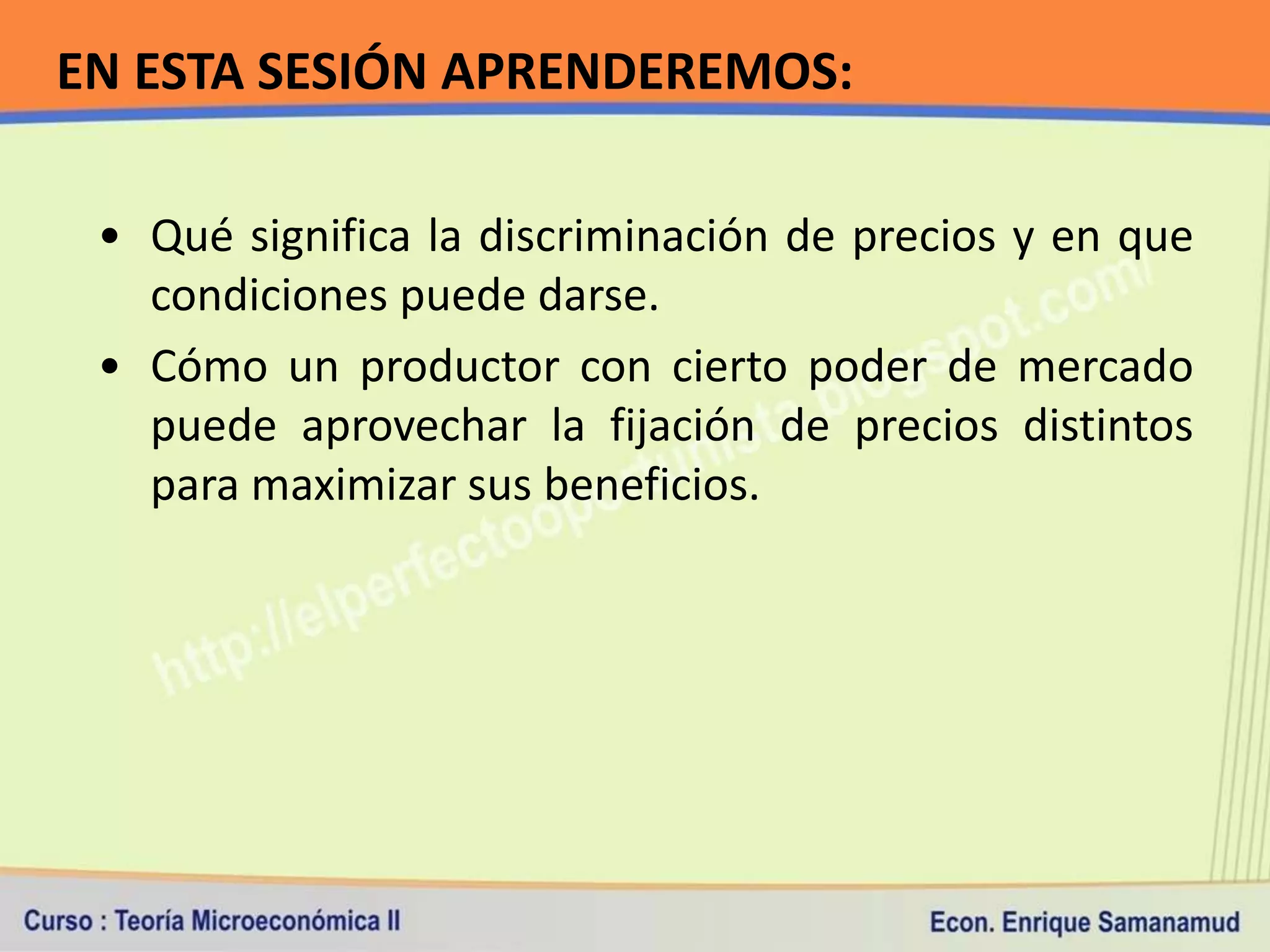 EN ESTA SESIÓN APRENDEREMOS:

 • Qué significa la discriminación de precios y en que
   condiciones puede darse.
 • Cómo un productor con cierto poder de mercado
   puede aprovechar la fijación de precios distintos
   para maximizar sus beneficios.
 