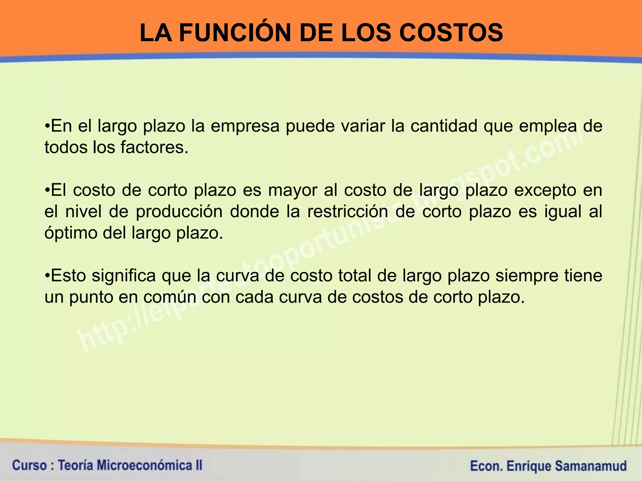 LA FUNCIÓN DE LOS COSTOS


•En el largo plazo la empresa puede variar la cantidad que emplea de
todos los factores.

•El costo de corto plazo es mayor al costo de largo plazo excepto en
el nivel de producción donde la restricción de corto plazo es igual al
óptimo del largo plazo.

•Esto significa que la curva de costo total de largo plazo siempre tiene
un punto en común con cada curva de costos de corto plazo.
 