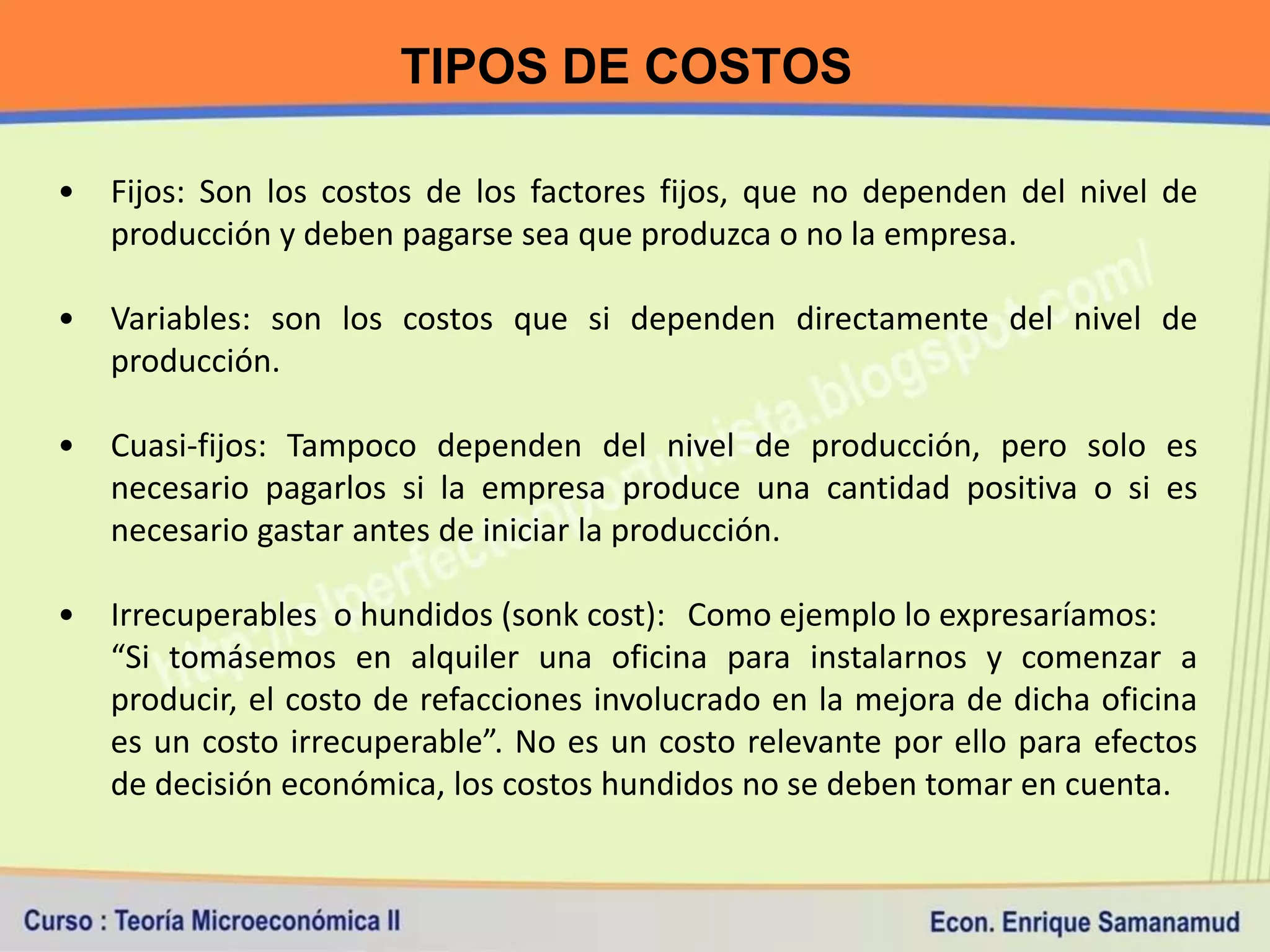 TIPOS DE COSTOS

•   Fijos: Son los costos de los factores fijos, que no dependen del nivel de
    producción y deben pagarse sea que produzca o no la empresa.

•   Variables: son los costos que si dependen directamente del nivel de
    producción.

•   Cuasi-fijos: Tampoco dependen del nivel de producción, pero solo es
    necesario pagarlos si la empresa produce una cantidad positiva o si es
    necesario gastar antes de iniciar la producción.

•   Irrecuperables o hundidos (sonk cost): Como ejemplo lo expresaríamos:
    “Si tomásemos en alquiler una oficina para instalarnos y comenzar a
    producir, el costo de refacciones involucrado en la mejora de dicha oficina
    es un costo irrecuperable”. No es un costo relevante por ello para efectos
    de decisión económica, los costos hundidos no se deben tomar en cuenta.
 