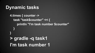 Dynamic tasks
4.times { counter ->
task "task$counter" << {
println "I'm task number $counter"
}
}
> gradle -q task1
I'm task number 1
 