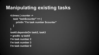 Manipulating existing tasks
4.times { counter ->
task "task$counter" << {
println "I'm task number $counter"
}
}
task0.dependsOn task2, task3
> gradle -q task0
I'm task number 2
I'm task number 3
I'm task number 0
 