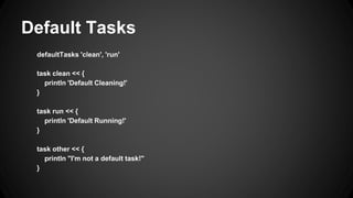 Default Tasks
defaultTasks 'clean', 'run'
task clean << {
println 'Default Cleaning!'
}
task run << {
println 'Default Running!'
}
task other << {
println "I'm not a default task!"
}
 