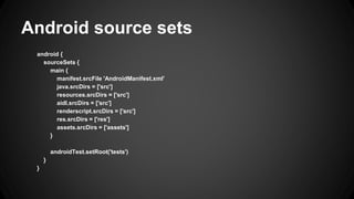 Android source sets
android {
sourceSets {
main {
manifest.srcFile 'AndroidManifest.xml'
java.srcDirs = ['src']
resources.srcDirs = ['src']
aidl.srcDirs = ['src']
renderscript.srcDirs = ['src']
res.srcDirs = ['res']
assets.srcDirs = ['assets']
}
androidTest.setRoot('tests')
}
}
 