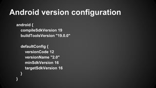 Android version configuration
android {
compileSdkVersion 19
buildToolsVersion "19.0.0"
defaultConfig {
versionCode 12
versionName "2.0"
minSdkVersion 16
targetSdkVersion 16
}
}
 