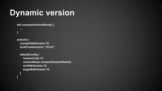 Dynamic version
def computeVersionName() {
...
}
android {
compileSdkVersion 19
buildToolsVersion "19.0.0"
defaultConfig {
versionCode 12
versionName computeVersionName()
minSdkVersion 16
targetSdkVersion 16
}
}
 