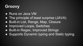 Groovy
● Runs on Java VM
● The principle of least surprise (JAVA)
● Built-in List, Range, Map, Closure
● Improved Loops, Switches
● Built-in Regex, Improved Strings
● Supports Dynamic typing and Static typing.
 