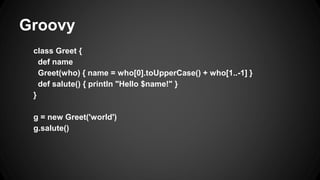 Groovy
class Greet {
def name
Greet(who) { name = who[0].toUpperCase() + who[1..-1] }
def salute() { println "Hello $name!" }
}
g = new Greet('world')
g.salute()
 