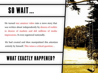 SO WAIT…
He turned one amateur video into a news story that
was written about independently by dozens of outlets
in dozens of markets and did millions of media
impressions. It even registered nationally.

He had created and then manipulated this attention
entirely by himself. This raises a critical question…



  WHAT EXACTLY HAPPENED?
 