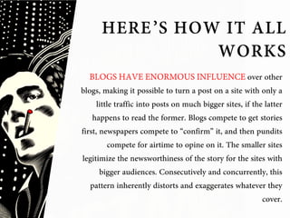 HERE’S HOW IT ALL
                WORKS
  BLOGS HAVE ENORMOUS INFLUENCE over other
blogs, making it possible to turn a post on a site with only a
      little traffic into posts on much bigger sites, if the latter
    happens to read the former. Blogs compete to get stories
first, newspapers compete to “confirm” it, and then pundits
           compete for airtime to opine on it. The smaller sites
legitimize the newsworthiness of the story for the sites with
       bigger audiences. Consecutively and concurrently, this
   pattern inherently distorts and exaggerates whatever they
                                                            cover.
 