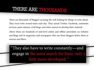There are thousands of bloggers scouring the web looking for things to write about.
They must write several times each day. They search Twitter, Facebook, comments
sections, press releases, rival blogs, and other sources to develop their material.
Above them are hundreds of mid-level online and offline journalists on websites
and blogs and in magazines and newspapers who use those bloggers below them as
sources and filters.


 “They also have to write constantly—and
  engage in the same search for buzz, only a
           little more developed.”
 
