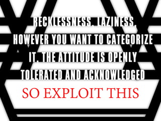 RECKLESSNESS, LAZINESS,
HOWEVER YOU WANT TO CATEGORIZE
   IT, THE ATTITUDE IS OPENLY
 TOLERATED AND ACKNOWLEDGED
 SO EXPLOIT THIS
 