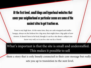 At the first level, small blogs and hyperlocal websites that
     cover your neighborhood or particular scene are some of the
                     easiest sites to get traction on.
       Trust is very high here. At the same time, they are cash-strapped and traffic-
     hungry, always on the lookout for a big story that might draw a big spike of new
      viewers. It doesn’t have to be local, though; it can be a site about a subject you
                     know very well, or it can be a site run by a friend.

What’s important is that the site is small and understaffed.
                     This makes it possible to sell
them a story that is only loosely connected to their core message but really
                 sets you up to transistion to the next level.
 