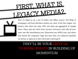 Here we begin to see a mix of online and offline sources. The blogs of
newspapers and local television stations are some of the best targets. For
starters, they share the same URL and often get aggregated in Google
News. Places like the Wall Street Journal, Newsweek, and CBS all have
sister sites like SmartMoney.com, Mainstreet.com, BNET.com, and others
that feature the companies’ logos but have their own editorial standards
not always as rigorous as their old media counterparts’.

   THEY’LL BE YOUR CRITICAL
 TURNING POINTS IN BUILDING UP
          MOMENTUM
 