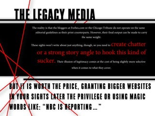 THE LEGACY MEDIA
        The reality is that the bloggers at Forbes.com or the Chicago Tribune do not operate on the same
          editorial guidelines as their print counterparts. However, their final output can be made to carry
                                                     the same weight.

                                                                    create chatter
       These sights won’t write about just anything, though, so you need to

            or a strong story angle to hook this kind of
            sucker. Their illusion of legitimacy comes at the cost of being slightly more selective
                                          when it comes to what they cover.




BUT IT IS WORTH THE PRICE, GRANTING BIGGER WEBSITES
IN YOUR SIGHTS LATER THE PRIVILEGE OR USING MAGIC
WORDS LIKE: “NBC IS REPORTING…”
 