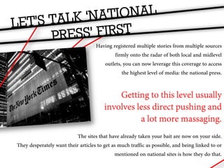 Having registered multiple stories from multiple sources
                                            firmly onto the radar of both local and midlevel
                                       outlets, you can now leverage this coverage to access
                                               the highest level of media: the national press.


                                            Getting to this level usually
                                        involves less direct pushing and
                                                  a lot more massaging.
                           The sites that have already taken your bait are now on your side.
They desperately want their articles to get as much traffic as possible, and being linked to or
                                             mentioned on national sites is how they do that.
 