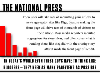 THE NATIONAL PRESS
          These sites will take care of submitting your articles to
            news aggregator sites like Digg, because making the
            front page will drive tens of thousands of visitors to
                      their article. Mass media reporters monitor
             aggregators for story ideas, and often cover what is
              trending there, like they did with the charity story
                            after it made the front page of Reddit.

IN TODAY’S WORLD EVEN THESE GUYS HAVE TO THINK LIKE
BLOGGERS—THEY NEED AS MANY PAGEVIEWS AS POSSIBLE
 