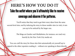 HERE’S HOW YOU DO IT
    Take the outlet where you’d ultimately like to receive
            coverage and observe it for patterns.
             You’ll notice that they tend to get their story ideas from the same
second-level sites, and by tailoring the story to those smaller sites (or site), it sets
                      you up to be noticed by the larger one.

             The blogs on Gawker and Mediabistro, for instance, are read very
                    heavily by the New York City media set.

   You can craft the story for those sites that automatically set yourself up to
appeal to the other reporters reading it – without ever speaking to them directly.
 