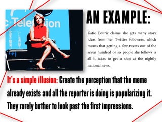 AN EXAMPLE:
                                   Katie Couric claims she gets many story
                                   ideas from her Twitter followers, which
                                   means that getting a few tweets out of the
                                   seven hundred or so people she follows is
                                   all it takes to get a shot at the nightly
                                   national news.


It’s a simple illusion: Create the perception that the meme
already exists and all the reporter is doing is popularizing it.
They rarely bother to look past the first impressions.
 
