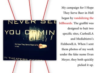 My campaign for I Hope
    They Serve Beer in Hell
  began by vandalizing the
billboards. The graffiti was
       designed to bait two
   specific sites, CurbedLA
          and Mediabistro’s
 FishbowlLA. When I sent
  them photos of my work
under the fake name Evan
  Meyer, they both quickly
                picked it up.
 