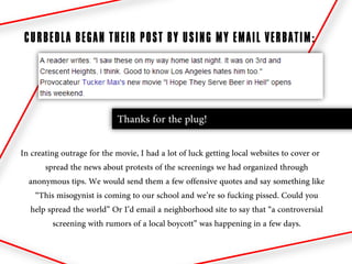 CURBEDLA BEGAN THEIR POST BY USING MY EMAIL VERBATIM:




                            Thanks for the plug!

In creating outrage for the movie, I had a lot of luck getting local websites to cover or
       spread the news about protests of the screenings we had organized through
  anonymous tips. We would send them a few offensive quotes and say something like
    “This misogynist is coming to our school and we’re so fucking pissed. Could you
   help spread the world” Or I’d email a neighborhood site to say that “a controversial
          screening with rumors of a local boycott” was happening in a few days.
 