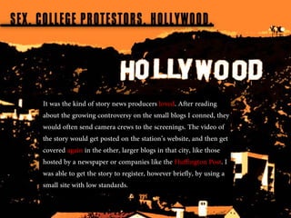 SEX, COLLEGE PROTESTORS, HOLLYWOOD.



     It was the kind of story news producers loved. After reading
     about the growing controversy on the small blogs I conned, they
     would often send camera crews to the screenings. The video of
     the story would get posted on the station’s website, and then get
     covered again in the other, larger blogs in that city, like those
     hosted by a newspaper or companies like the Huffington Post. I
     was able to get the story to register, however briefly, by using a
     small site with low standards.
 