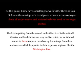 At this point, I now have something to work with. Three or four
  links are the makings of a trend piece, or even a controversy—
  that’s all major outlets and national websites need to see to get
                               excited.

The key to getting from the second to the third level is the soft sell.
   Gawker and Mediabistro are very media-centric, so we tailored
    stories to them to queue ourselves up for outrage from their
  audiences— which happen to include reporters at places like the
                          Washington Post.
 