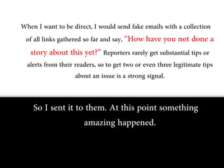 When I want to be direct, I would send fake emails with a collection
 of all links gathered so far and say, “How have you not done a
  story about this yet?” Reporters rarely get substantial tips or
 alerts from their readers, so to get two or even three legitimate tips
                    about an issue is a strong signal.


    So I sent it to them. At this point something
                   amazing happened.
 