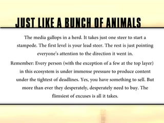 JUST LIKE A BUNCH OF ANIMALS
      The media gallops in a herd. It takes just one steer to start a
  stampede. The first level is your lead steer. The rest is just pointing
              everyone’s attention to the direction it went in.
Remember: Every person (with the exception of a few at the top layer)
    in this ecosystem is under immense pressure to produce content
  under the tightest of deadlines. Yes, you have something to sell. But
     more than ever they desperately, desperately need to buy. The
                     flimsiest of excuses is all it takes.
 