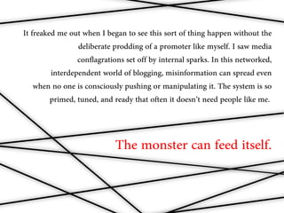 It freaked me out when I began to see this sort of thing happen without the
                 deliberate prodding of a promoter like myself. I saw media
                 conflagrations set off by internal sparks. In this networked,
         interdependent world of blogging, misinformation can spread even
    when no one is consciously pushing or manipulating it. The system is so
         primed, tuned, and ready that often it doesn’t need people like me..



                            The monster can feed itself.
 