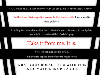 IF YOU WERE BEING KIND, YOU WOULD SAY MY JOB IS IN MARKETING AND PR


    Well, I'd say that's a polite veneer to the harsh truth: I am a media
                                  manipulator.

  Reaching the national news isn't hard. In fact, the system is so easy to manipulate,
                    you might be convinced that it's child's play.


                  Take it from me. It is.
                         Now, I’m pulling back the curtain.
                  I’m going to explain exactly how the media works.

        WHAT YOU CHOOSE TO DO WITH THIS
           INFORMATION IS UP TO YOU.
 