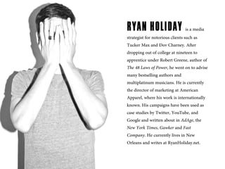 RYAN HOLIDAY is a media
strategist for notorious clients such as
Tucker Max and Dov Charney. After
dropping out of college at nineteen to
apprentice under Robert Greene, author of
The 48 Laws of Power, he went on to advise
many bestselling authors and
multiplatinum musicians. He is currently
the director of marketing at American
Apparel, where his work is internationally
known. His campaigns have been used as
case studies by Twitter, YouTube, and
Google and written about in AdAge, the
New York Times, Gawker and Fast
Company. He currently lives in New
Orleans and writes at RyanHoliday.net.
 