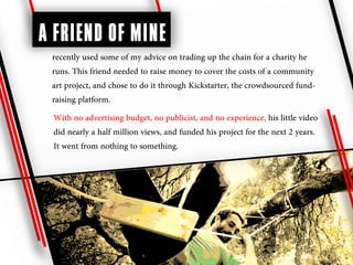 A FRIEND OF MINE
 recently used some of my advice on trading up the chain for a charity he
 runs. This friend needed to raise money to cover the costs of a community
 art project, and chose to do it through Kickstarter, the crowdsourced fund-
 raising platform.
 With no advertising budget, no publicist, and no experience, his little video
 did nearly a half million views, and funded his project for the next 2 years.
 It went from nothing to something.
 