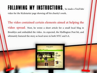 FOLLOWING MY INSTRUCTIONS , he made a YouTube
video for the Kickstarter page showing off his charity’s work.

The video contained certain elements aimed at helping the
video spread. Next, he wrote a short article for a small local blog in
Brooklyn and embedded the video. As expected, the Huffington Post bit, and
ultimately featured the story as local news in both NYC and LA.
 