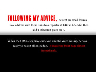 FOLLOWING MY ADVICE, he sent an email from a
 fake address with these links to a reporter at CBS in LA, who then
                     did a television piece on it.

When the CBS News piece came out and the video was up, he was
   ready to post it all on Reddit. It made the front page almost
                            immediately.
 