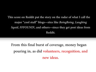 This score on Reddit put the story on the radar of what I call the
     major “cool stuff” blogs—sites like BoingBoing, Laughing
  Squid, FFFOUND!, and others—since they get post ideas from
                              Reddit.

  From this final burst of coverage, money began
   pouring in, as did volunteers, recognition, and
                      new ideas.
 