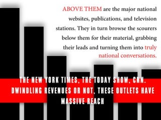 ABOVE THEM are the major national
                            websites, publications, and television
                      stations. They in turn browse the scourers
                         below them for their material, grabbing
                         their leads and turning them into truly
                                           national conversations.


    THE N E W Y O RK T I ME S , T HE T O D A Y S H O W , CN N .
D W I ND L IN G RE V E N U E S O R N O T , T HE S E O UT L E T S H AV E
                         M A S S IV E R E A C H .
 